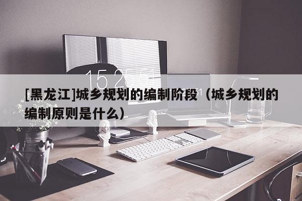 [黑龍江]城鄉規劃的編制階段（城鄉規劃的編制原則是什么）