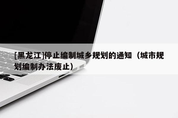 [黑龍江]停止編制城鄉(xiāng)規(guī)劃的通知（城市規(guī)劃編制辦法廢止）