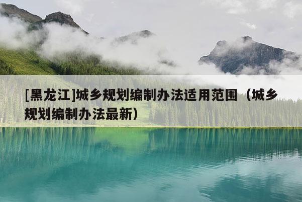[黑龍江]城鄉規劃編制辦法適用范圍（城鄉規劃編制辦法最新）