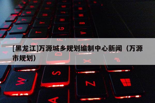 [黑龍江]萬源城鄉規劃編制中心新聞（萬源市規劃）