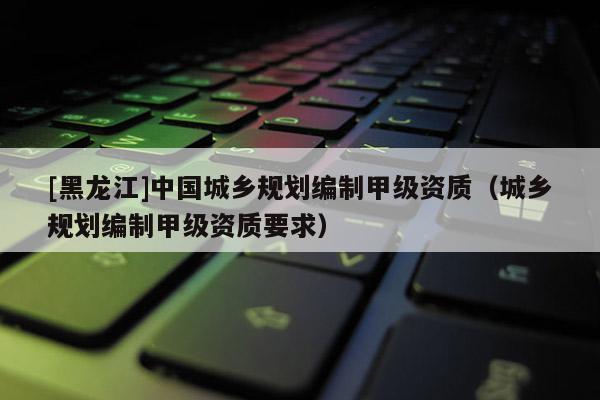 [黑龍江]中國城鄉規劃編制甲級資質（城鄉規劃編制甲級資質要求）