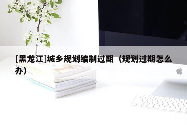 [黑龍江]城鄉規劃編制過期（規劃過期怎么辦）