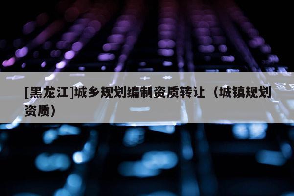 [黑龍江]城鄉(xiāng)規(guī)劃編制資質(zhì)轉(zhuǎn)讓（城鎮(zhèn)規(guī)劃資質(zhì)）