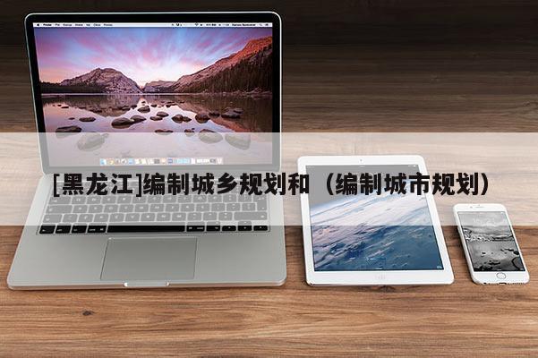 [黑龍江]編制城鄉(xiāng)規(guī)劃和（編制城市規(guī)劃）