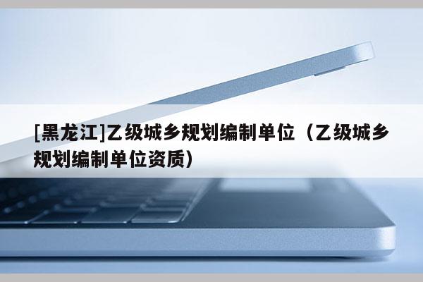 [黑龍江]乙級(jí)城鄉(xiāng)規(guī)劃編制單位（乙級(jí)城鄉(xiāng)規(guī)劃編制單位資質(zhì)）