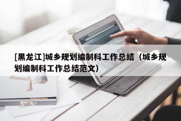 [黑龍江]城鄉規劃編制科工作總結（城鄉規劃編制科工作總結范文）