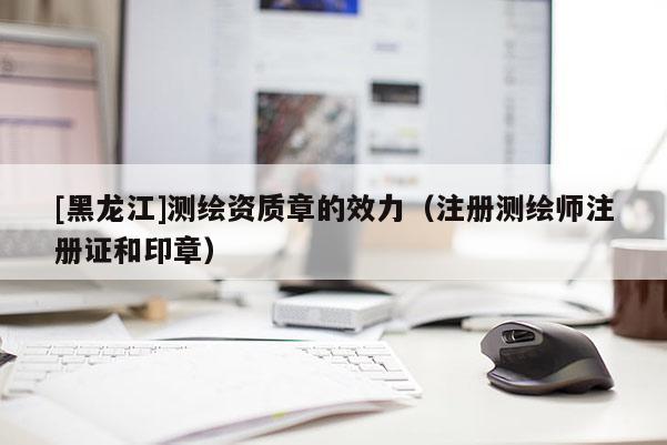 [黑龍江]測繪資質章的效力（注冊測繪師注冊證和印章）