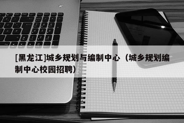 [黑龍江]城鄉規劃與編制中心（城鄉規劃編制中心校園招聘）