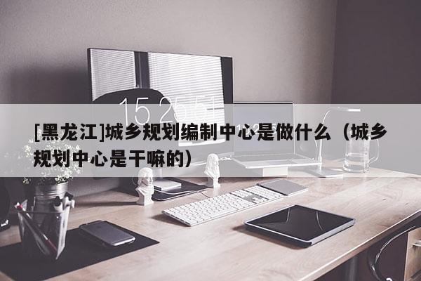 [黑龍江]城鄉規劃編制中心是做什么（城鄉規劃中心是干嘛的）