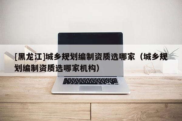 [黑龍江]城鄉規劃編制資質選哪家（城鄉規劃編制資質選哪家機構）