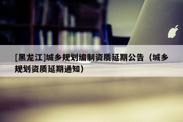 [黑龍江]城鄉規劃編制資質延期公告（城鄉規劃資質延期通知）