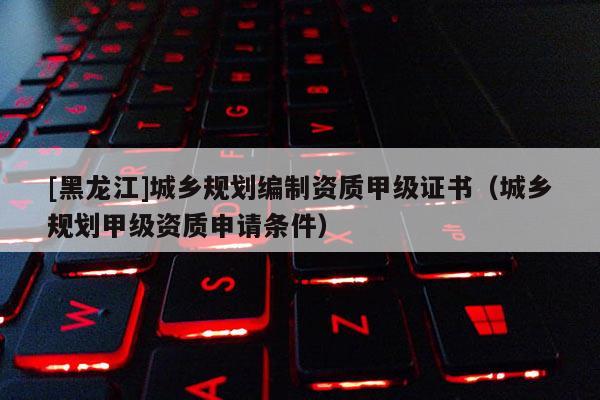 [黑龍江]城鄉規劃編制資質甲級證書（城鄉規劃甲級資質申請條件）