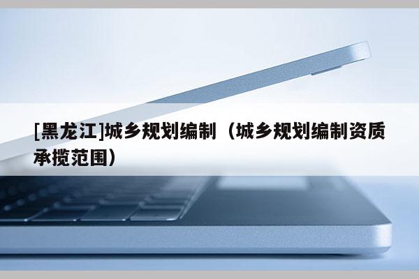 [黑龍江]城鄉規劃編制（城鄉規劃編制資質承攬范圍）