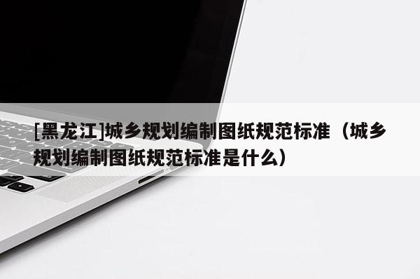 [黑龍江]城鄉(xiāng)規(guī)劃編制圖紙規(guī)范標(biāo)準（城鄉(xiāng)規(guī)劃編制圖紙規(guī)范標(biāo)準是什么）