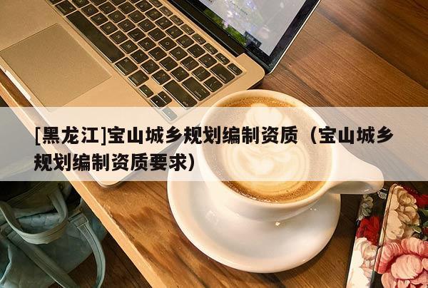 [黑龍江]寶山城鄉(xiāng)規(guī)劃編制資質(zhì)（寶山城鄉(xiāng)規(guī)劃編制資質(zhì)要求）
