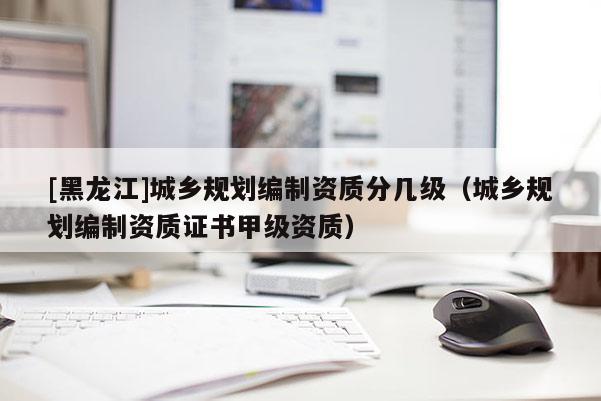 [黑龍江]城鄉規劃編制資質分幾級（城鄉規劃編制資質證書甲級資質）