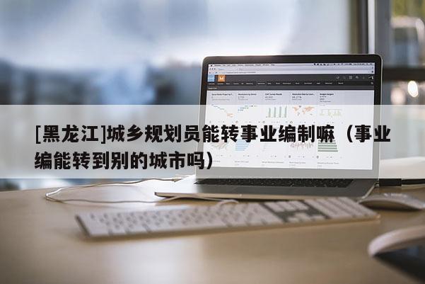 [黑龍江]城鄉規劃員能轉事業編制嘛（事業編能轉到別的城市嗎）