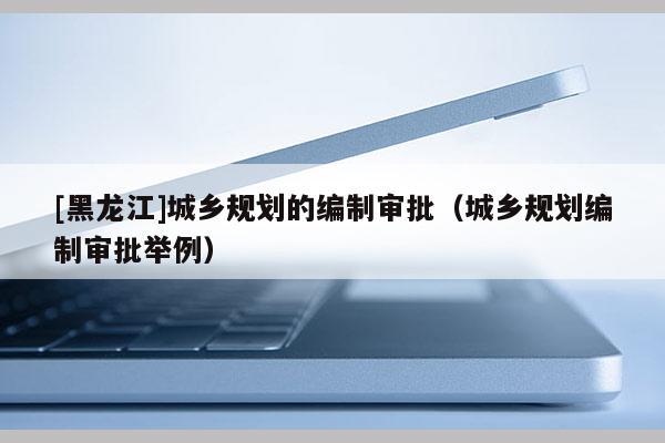 [黑龍江]城鄉(xiāng)規(guī)劃的編制審批（城鄉(xiāng)規(guī)劃編制審批舉例）