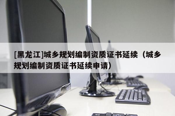 [黑龍江]城鄉規劃編制資質證書延續（城鄉規劃編制資質證書延續申請）