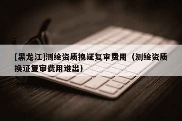 [黑龍江]測繪資質換證復審費用（測繪資質換證復審費用誰出）