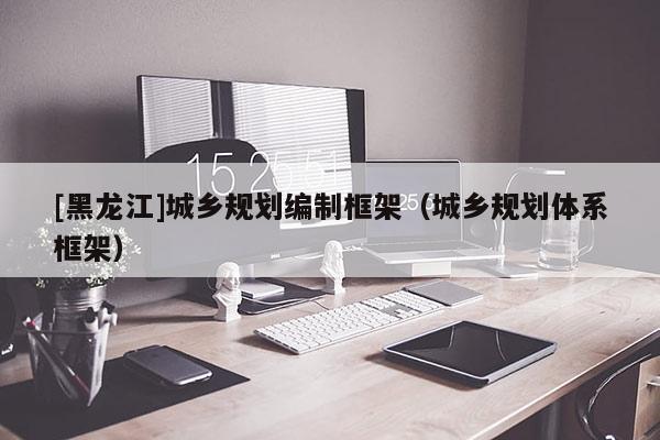 [黑龍江]城鄉規劃編制框架（城鄉規劃體系框架）