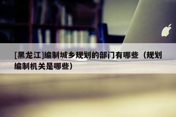 [黑龍江]編制城鄉規劃的部門有哪些（規劃編制機關是哪些）