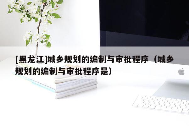 [黑龍江]城鄉規劃的編制與審批程序（城鄉規劃的編制與審批程序是）