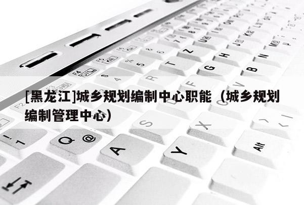 [黑龍江]城鄉規劃編制中心職能（城鄉規劃編制管理中心）