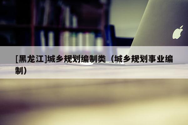 [黑龍江]城鄉規劃編制類（城鄉規劃事業編制）