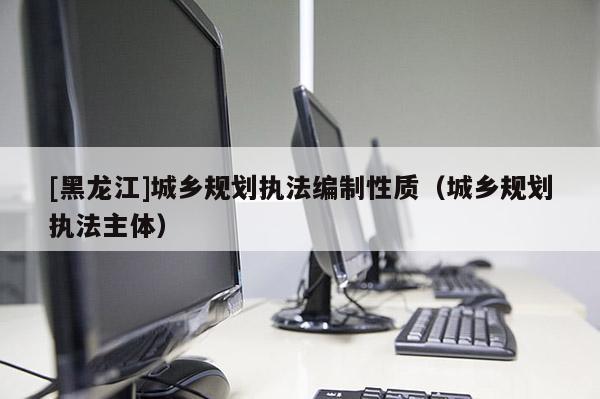 [黑龍江]城鄉規劃執法編制性質（城鄉規劃執法主體）