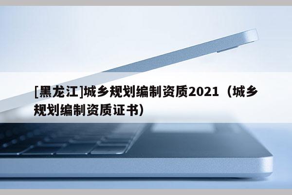 [黑龍江]城鄉(xiāng)規(guī)劃編制資質(zhì)2021（城鄉(xiāng)規(guī)劃編制資質(zhì)證書）