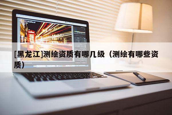 [黑龍江]測繪資質有哪幾級（測繪有哪些資質）