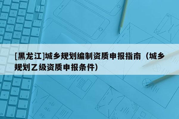 [黑龍江]城鄉規劃編制資質申報指南（城鄉規劃乙級資質申報條件）