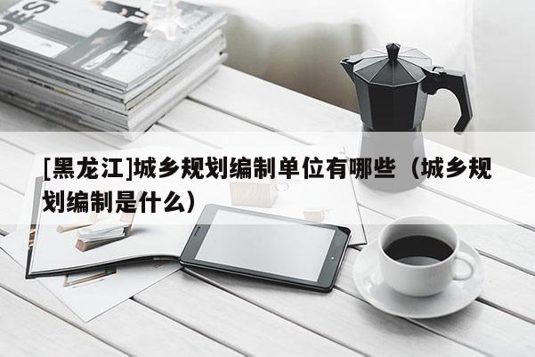 [黑龍江]城鄉(xiāng)規(guī)劃編制單位有哪些（城鄉(xiāng)規(guī)劃編制是什么）