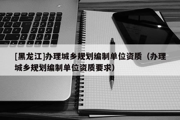 [黑龍江]辦理城鄉(xiāng)規(guī)劃編制單位資質(zhì)（辦理城鄉(xiāng)規(guī)劃編制單位資質(zhì)要求）