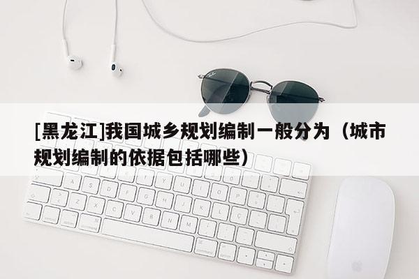 [黑龍江]我國城鄉規劃編制一般分為（城市規劃編制的依據包括哪些）