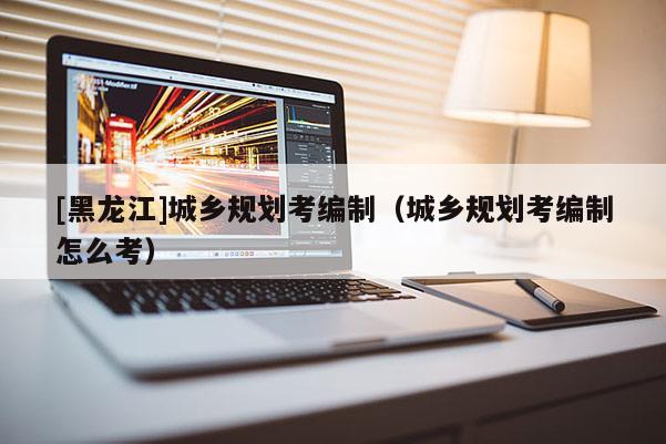 [黑龍江]城鄉規劃考編制（城鄉規劃考編制怎么考）