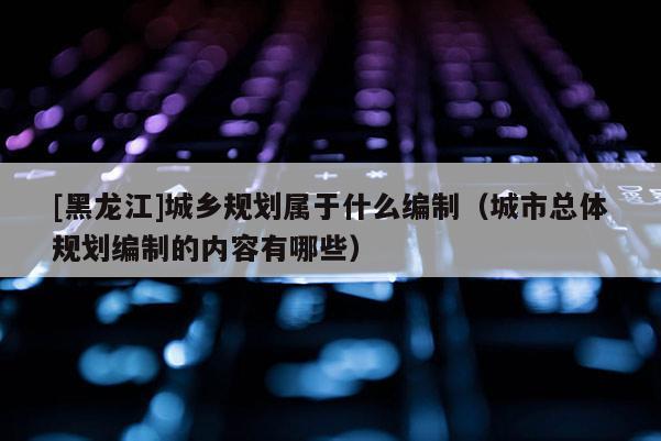 [黑龍江]城鄉規劃屬于什么編制（城市總體規劃編制的內容有哪些）