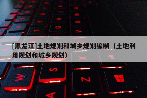 [黑龍江]土地規(guī)劃和城鄉(xiāng)規(guī)劃編制（土地利用規(guī)劃和城鄉(xiāng)規(guī)劃）