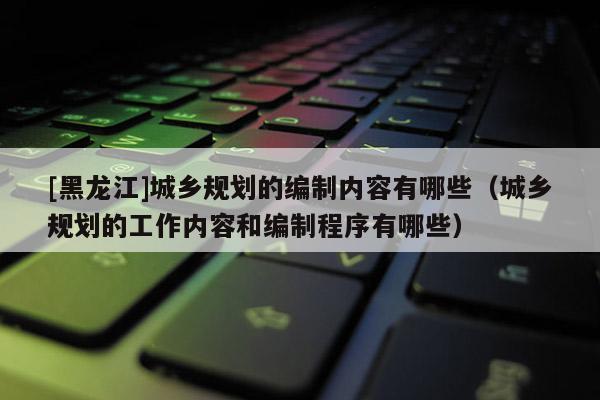 [黑龍江]城鄉(xiāng)規(guī)劃的編制內(nèi)容有哪些（城鄉(xiāng)規(guī)劃的工作內(nèi)容和編制程序有哪些）