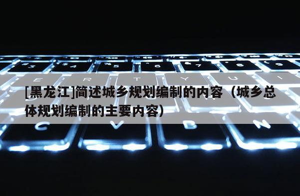 [黑龍江]簡述城鄉規劃編制的內容（城鄉總體規劃編制的主要內容）