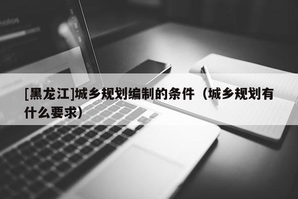 [黑龍江]城鄉規劃編制的條件（城鄉規劃有什么要求）
