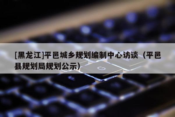 [黑龍江]平邑城鄉(xiāng)規(guī)劃編制中心訪談（平邑縣規(guī)劃局規(guī)劃公示）