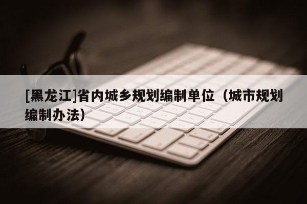 [黑龍江]省內城鄉規劃編制單位（城市規劃編制辦法）