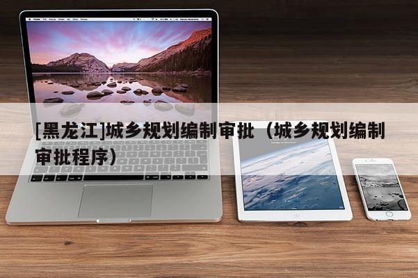 [黑龍江]城鄉(xiāng)規(guī)劃編制審批（城鄉(xiāng)規(guī)劃編制審批程序）