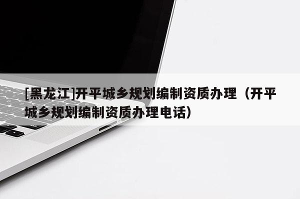 [黑龍江]開(kāi)平城鄉(xiāng)規(guī)劃編制資質(zhì)辦理（開(kāi)平城鄉(xiāng)規(guī)劃編制資質(zhì)辦理電話）