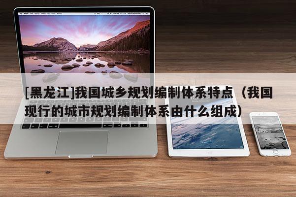 [黑龍江]我國城鄉規劃編制體系特點（我國現行的城市規劃編制體系由什么組成）