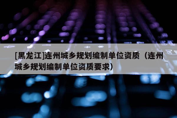 [黑龍江]連州城鄉規劃編制單位資質（連州城鄉規劃編制單位資質要求）