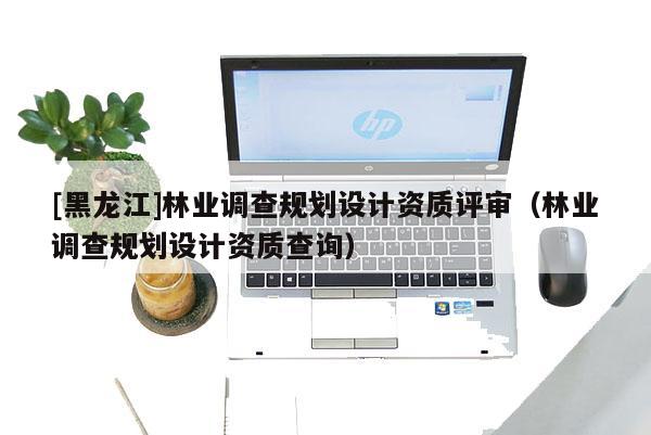 [黑龍江]林業(yè)調(diào)查規(guī)劃設(shè)計(jì)資質(zhì)評(píng)審（林業(yè)調(diào)查規(guī)劃設(shè)計(jì)資質(zhì)查詢）