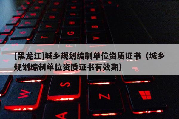 [黑龍江]城鄉(xiāng)規(guī)劃編制單位資質(zhì)證書(shū)（城鄉(xiāng)規(guī)劃編制單位資質(zhì)證書(shū)有效期）